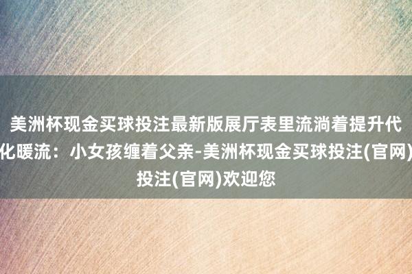 美洲杯现金买球投注最新版展厅表里流淌着提升代际的文化暖流：小女孩缠着父亲-美洲杯现金买球投注(官网)欢迎您