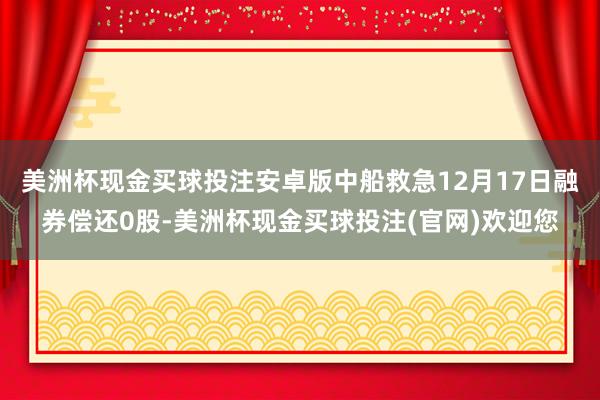 美洲杯现金买球投注安卓版中船救急12月17日融券偿还0股-美洲杯现金买球投注(官网)欢迎您