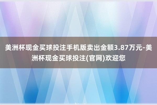 美洲杯现金买球投注手机版卖出金额3.87万元-美洲杯现金买球投注(官网)欢迎您