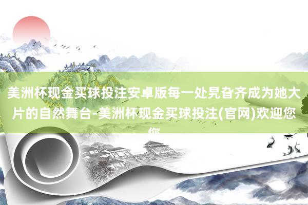 美洲杯现金买球投注安卓版每一处旯旮齐成为她大片的自然舞台-美洲杯现金买球投注(官网)欢迎您