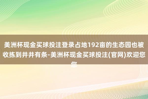 美洲杯现金买球投注登录占地192亩的生态园也被收拣到井井有条-美洲杯现金买球投注(官网)欢迎您