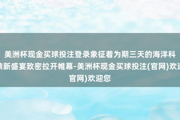 美洲杯现金买球投注登录象征着为期三天的海洋科技鼎新盛宴致密拉开帷幕-美洲杯现金买球投注(官网)欢迎您