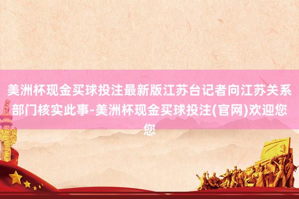 美洲杯现金买球投注最新版江苏台记者向江苏关系部门核实此事-美洲杯现金买球投注(官网)欢迎您