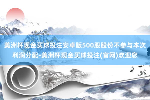 美洲杯现金买球投注安卓版500股股份不参与本次利润分配-美洲杯现金买球投注(官网)欢迎您