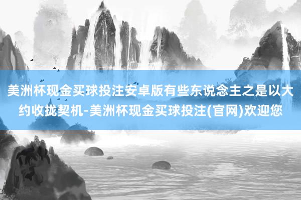 美洲杯现金买球投注安卓版有些东说念主之是以大约收拢契机-美洲杯现金买球投注(官网)欢迎您