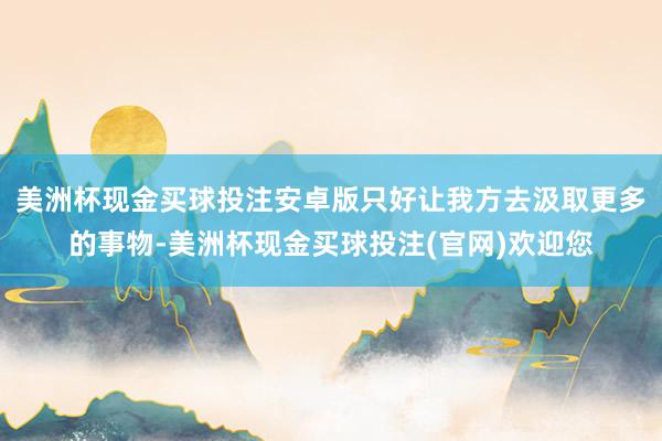 美洲杯现金买球投注安卓版只好让我方去汲取更多的事物-美洲杯现金买球投注(官网)欢迎您