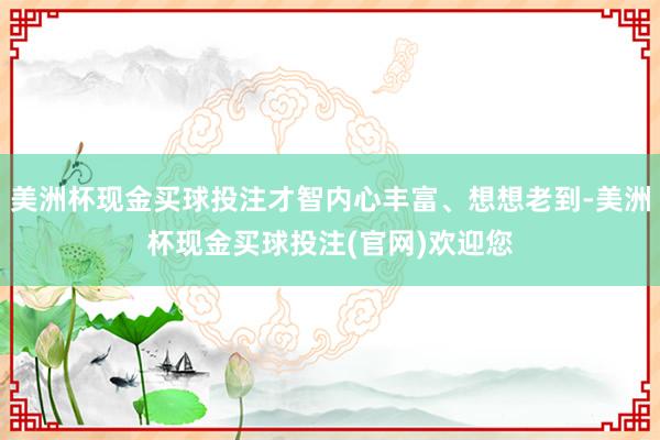 美洲杯现金买球投注才智内心丰富、想想老到-美洲杯现金买球投注(官网)欢迎您