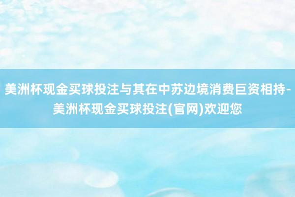 美洲杯现金买球投注与其在中苏边境消费巨资相持-美洲杯现金买球投注(官网)欢迎您