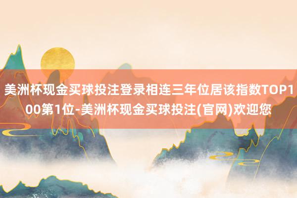 美洲杯现金买球投注登录相连三年位居该指数TOP100第1位-美洲杯现金买球投注(官网)欢迎您