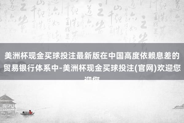 美洲杯现金买球投注最新版在中国高度依赖息差的贸易银行体系中-美洲杯现金买球投注(官网)欢迎您