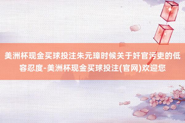 美洲杯现金买球投注朱元璋时候关于奸官污吏的低容忍度-美洲杯现金买球投注(官网)欢迎您