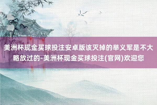 美洲杯现金买球投注安卓版该灭掉的举义军是不大略放过的-美洲杯现金买球投注(官网)欢迎您