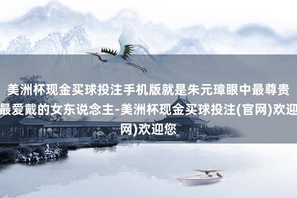 美洲杯现金买球投注手机版就是朱元璋眼中最尊贵、最爱戴的女东说念主-美洲杯现金买球投注(官网)欢迎您