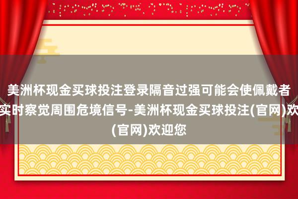 美洲杯现金买球投注登录隔音过强可能会使佩戴者无法实时察觉周围危境信号-美洲杯现金买球投注(官网)欢迎您