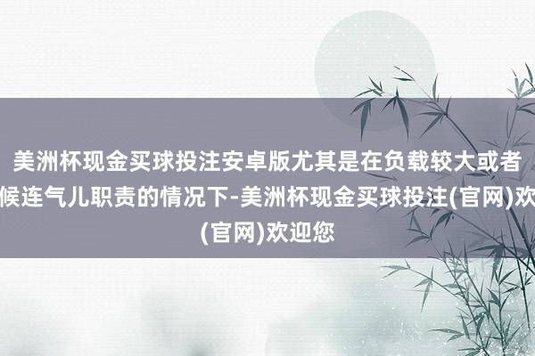 美洲杯现金买球投注安卓版尤其是在负载较大或者万古候连气儿职责的情况下-美洲杯现金买球投注(官网)欢迎您