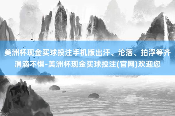 美洲杯现金买球投注手机版出汗、沦落、拍浮等齐涓滴不惧-美洲杯现金买球投注(官网)欢迎您