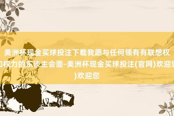 美洲杯现金买球投注下载我愿与任何领有有联想权和权力的东谈主会面-美洲杯现金买球投注(官网)欢迎您