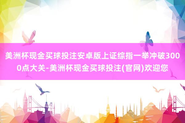 美洲杯现金买球投注安卓版上证综指一举冲破3000点大关-美洲杯现金买球投注(官网)欢迎您