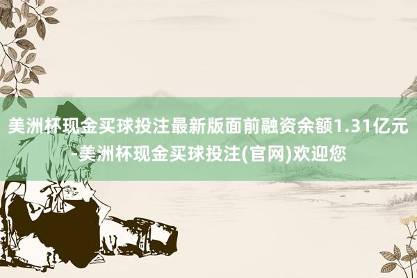 美洲杯现金买球投注最新版面前融资余额1.31亿元-美洲杯现金买球投注(官网)欢迎您