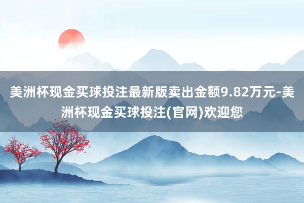 美洲杯现金买球投注最新版卖出金额9.82万元-美洲杯现金买球投注(官网)欢迎您
