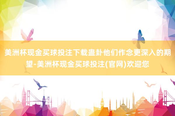 美洲杯现金买球投注下载蛊卦他们作念更深入的期望-美洲杯现金买球投注(官网)欢迎您