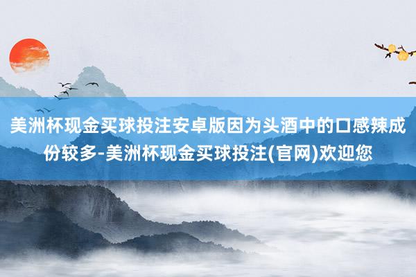 美洲杯现金买球投注安卓版因为头酒中的口感辣成份较多-美洲杯现金买球投注(官网)欢迎您