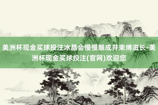 美洲杯现金买球投注冰晶会慢慢酿成并束缚滋长-美洲杯现金买球投注(官网)欢迎您