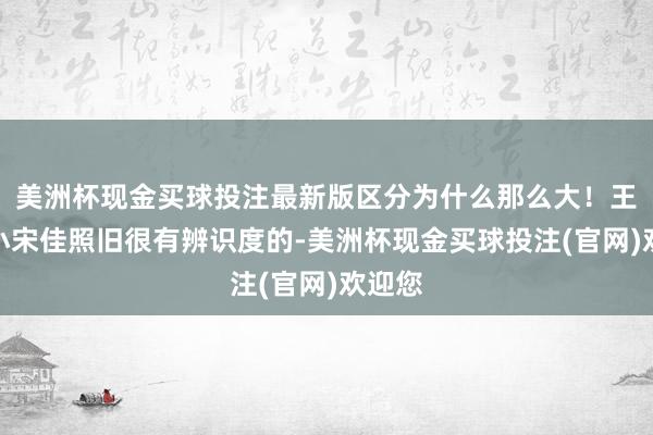 美洲杯现金买球投注最新版区分为什么那么大！王阳和小宋佳照旧很有辨识度的-美洲杯现金买球投注(官网)欢迎您