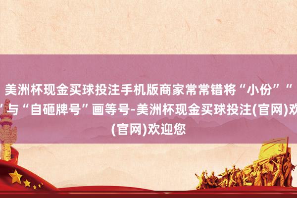 美洲杯现金买球投注手机版商家常常错将“小份”“小碗”与“自砸牌号”画等号-美洲杯现金买球投注(官网)欢迎您