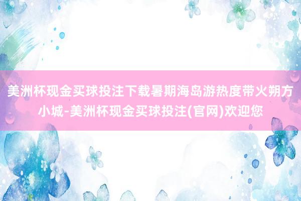 美洲杯现金买球投注下载暑期海岛游热度带火朔方小城-美洲杯现金买球投注(官网)欢迎您
