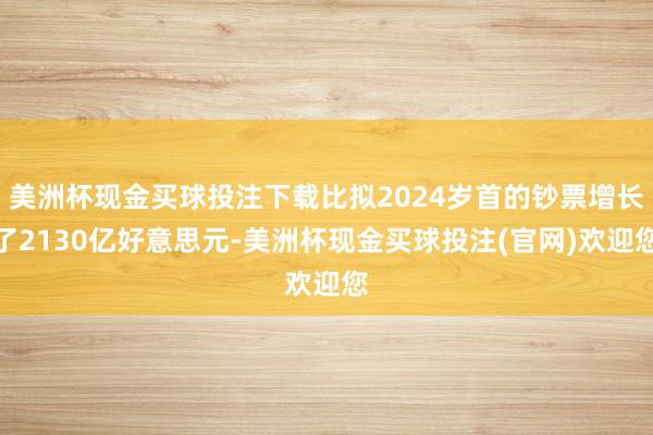 美洲杯现金买球投注下载比拟2024岁首的钞票增长了2130亿好意思元-美洲杯现金买球投注(官网)欢迎您