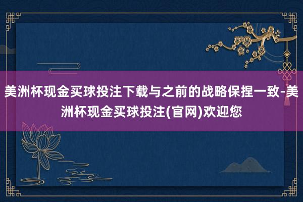 美洲杯现金买球投注下载与之前的战略保捏一致-美洲杯现金买球投注(官网)欢迎您