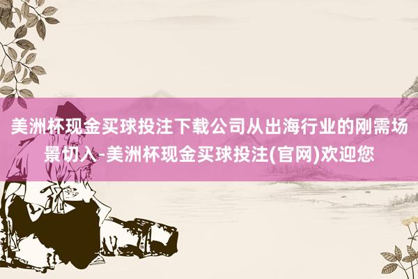 美洲杯现金买球投注下载公司从出海行业的刚需场景切入-美洲杯现金买球投注(官网)欢迎您