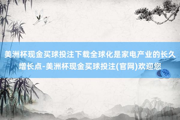 美洲杯现金买球投注下载全球化是家电产业的长久增长点-美洲杯现金买球投注(官网)欢迎您