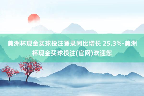美洲杯现金买球投注登录同比增长 25.3%-美洲杯现金买球投注(官网)欢迎您