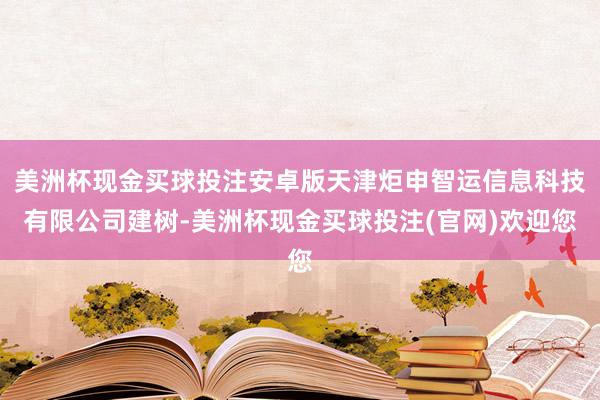 美洲杯现金买球投注安卓版天津炬申智运信息科技有限公司建树-美洲杯现金买球投注(官网)欢迎您
