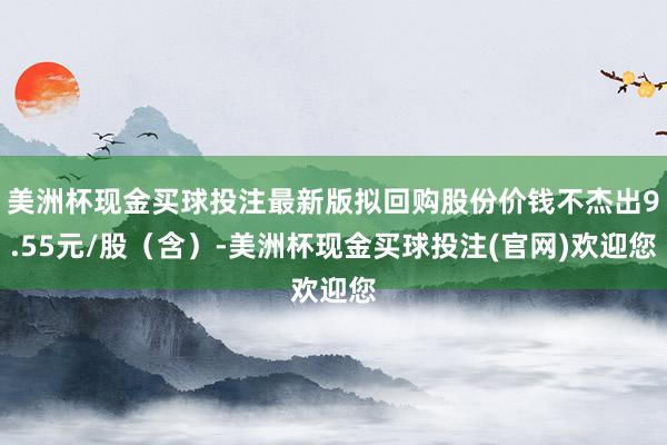 美洲杯现金买球投注最新版拟回购股份价钱不杰出9.55元/股（含）-美洲杯现金买球投注(官网)欢迎您