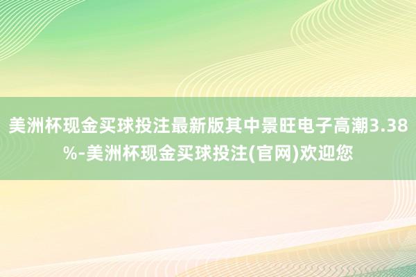 美洲杯现金买球投注最新版其中景旺电子高潮3.38%-美洲杯现金买球投注(官网)欢迎您