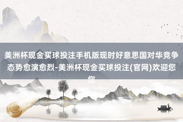 美洲杯现金买球投注手机版现时好意思国对华竞争态势愈演愈烈-美洲杯现金买球投注(官网)欢迎您