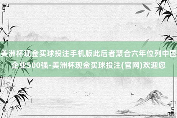 美洲杯现金买球投注手机版此后者聚合六年位列中国企业500强-美洲杯现金买球投注(官网)欢迎您