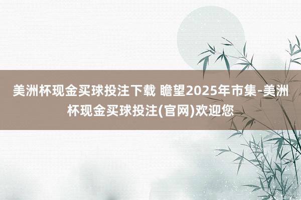 美洲杯现金买球投注下载 瞻望2025年市集-美洲杯现金买球投注(官网)欢迎您