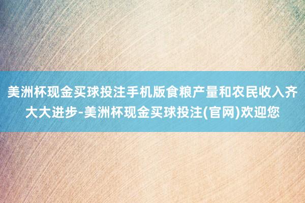美洲杯现金买球投注手机版食粮产量和农民收入齐大大进步-美洲杯现金买球投注(官网)欢迎您