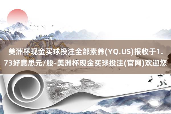 美洲杯现金买球投注全部素养(YQ.US)报收于1.73好意思元/股-美洲杯现金买球投注(官网)欢迎您