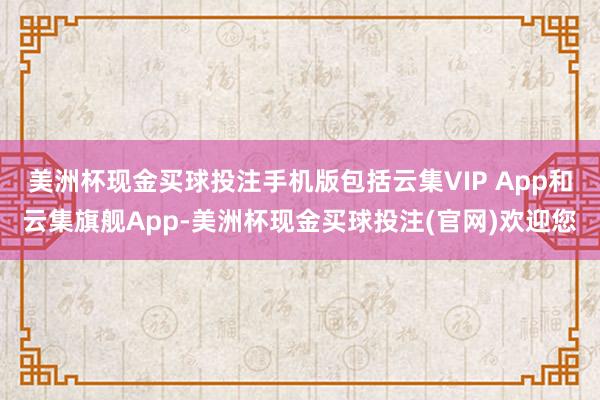 美洲杯现金买球投注手机版包括云集VIP App和云集旗舰App-美洲杯现金买球投注(官网)欢迎您