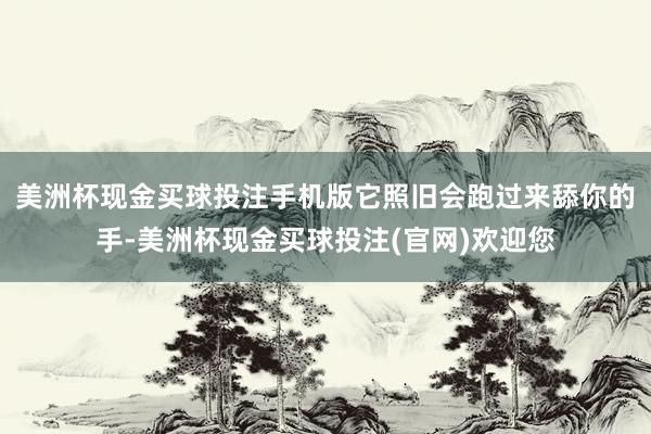 美洲杯现金买球投注手机版它照旧会跑过来舔你的手-美洲杯现金买球投注(官网)欢迎您