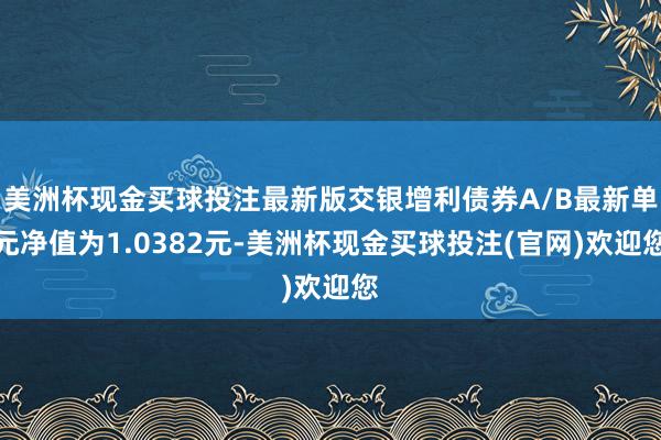 美洲杯现金买球投注最新版交银增利债券A/B最新单元净值为1.0382元-美洲杯现金买球投注(官网)欢迎您