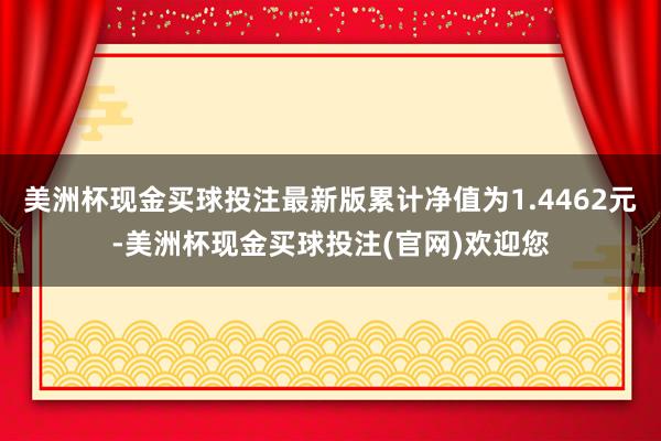 美洲杯现金买球投注最新版累计净值为1.4462元-美洲杯现金买球投注(官网)欢迎您