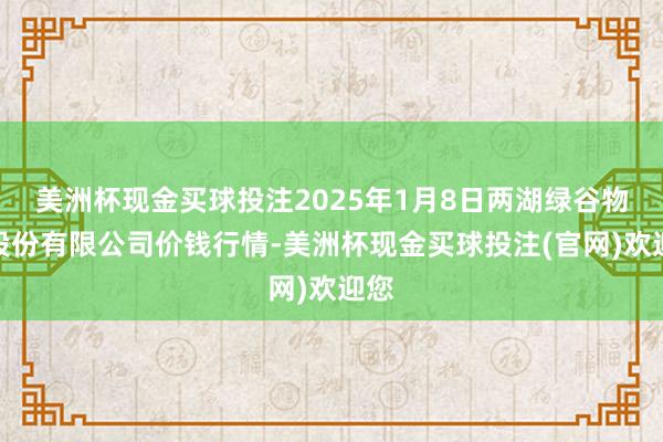 美洲杯现金买球投注2025年1月8日两湖绿谷物流股份有限公司价钱行情-美洲杯现金买球投注(官网)欢迎您
