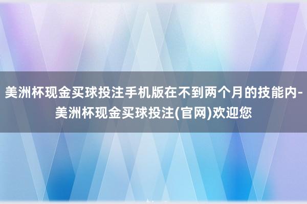 美洲杯现金买球投注手机版在不到两个月的技能内-美洲杯现金买球投注(官网)欢迎您