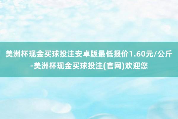 美洲杯现金买球投注安卓版最低报价1.60元/公斤-美洲杯现金买球投注(官网)欢迎您